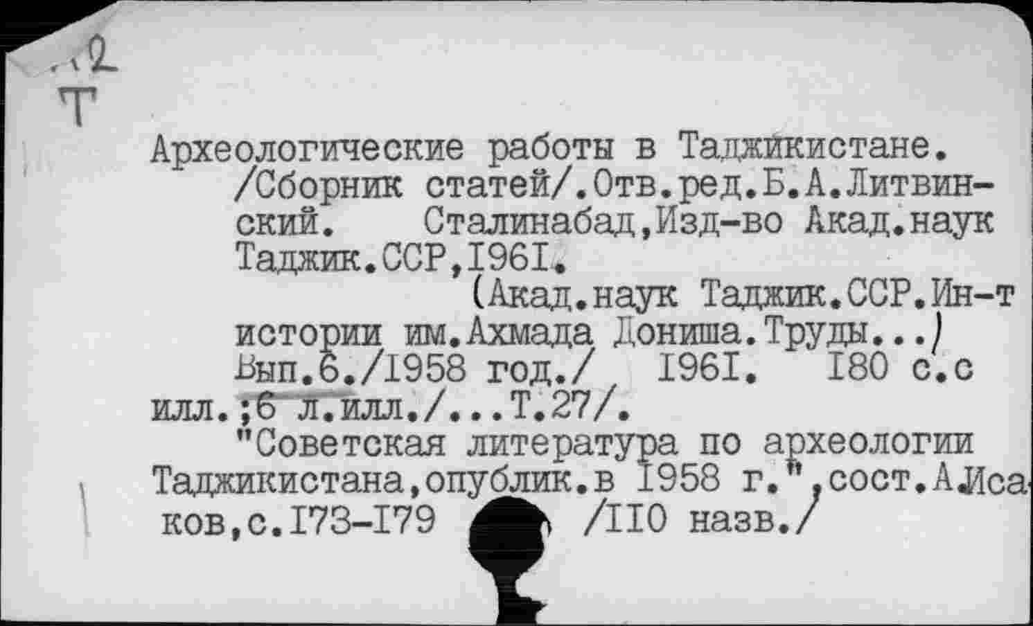 ﻿ÇL
Археологические работы в Таджикистане.
/Сборник статей/.Отв.ред.Б.А.Литвин-ский. Сталинабад,Изд-во Акад.наук Таджик.ССР,1961.
(Акад.наук Таджик.ССР.Ин-т истории им.Ахмада Дониша.Труды...) Бып.6,/1958 год./ 1961.	180 с.с
илл. л.илл./.. .Т.27/.
’’Советская литература по археологии Таджикистана,опублик.в 1958 г. .сост.АЛса KOB.C.I73-I79 /НО назв./